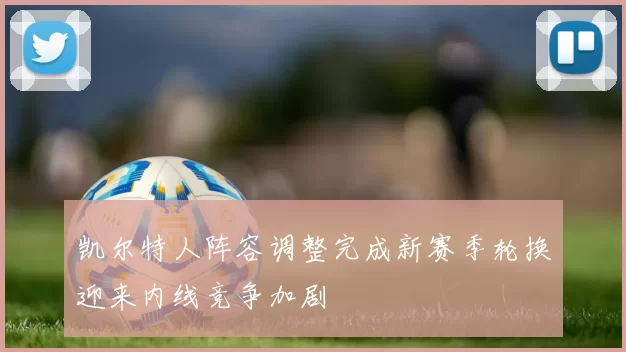 凯尔特人阵容调整完成新赛季轮换迎来内线竞争加剧