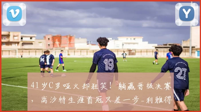 41岁C罗哑火却狂笑！躺赢晋级决赛，离沙特生涯首冠只差一步_利雅得_胜利_比赛