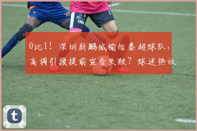 0比1！深圳新鹏城输给泰超球队，高调引援提前宣告失败？球迷热议