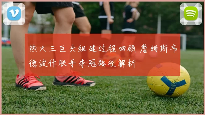 热火三巨头组建过程回顾 詹姆斯韦德波什联手夺冠路径解析