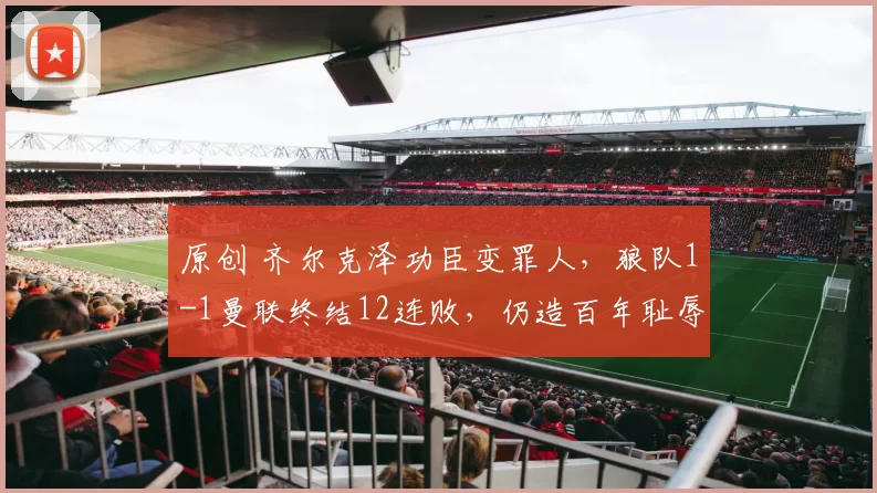 原创 齐尔克泽功臣变罪人,狼队1-1曼联终结12连败,仍造百年耻辱纪录