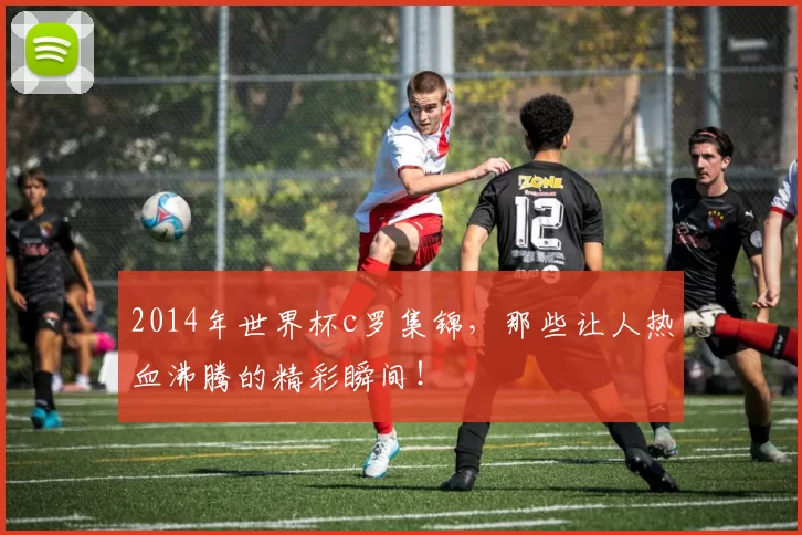 2014年世界杯c罗集锦，那些让人热血沸腾的精彩瞬间！