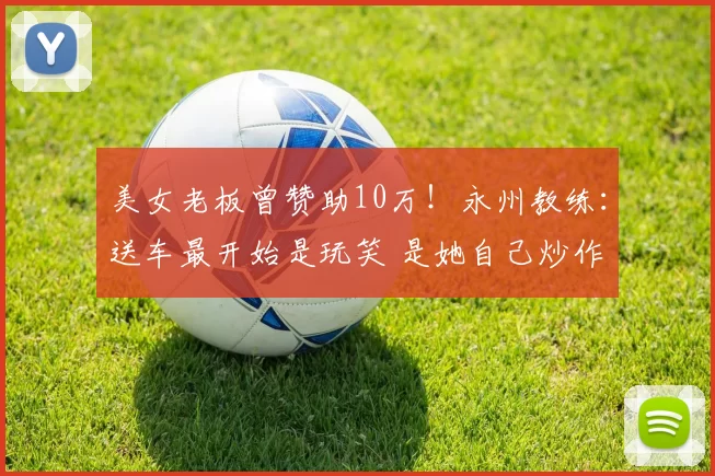 美女老板曾赞助10万！永州教练：送车最开始是玩笑 是她自己炒作