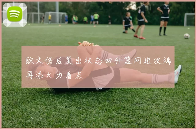 欧文伤后复出状态回升篮网进攻端再添火力看点