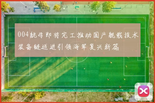 004航母即将完工推动国产舰载技术装备链迈进引领海军复兴新篇