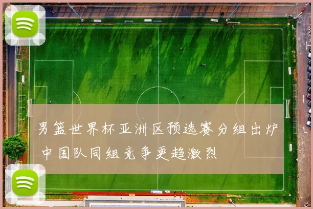 男篮世界杯亚洲区预选赛分组出炉 中国队同组竞争更趋激烈