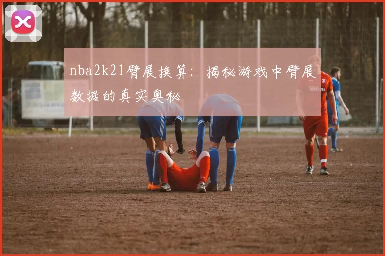 nba2k21臂展换算：揭秘游戏中臂展数据的真实奥秘