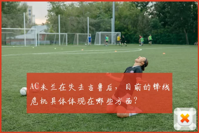 AC米兰在失去吉鲁后，目前的锋线危机具体体现在哪些方面？