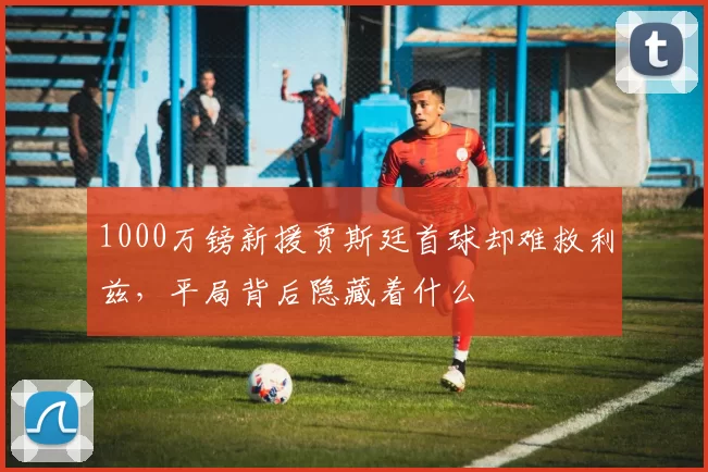 1000万镑新援贾斯廷首球却难救利兹,平局背后隐藏着什么