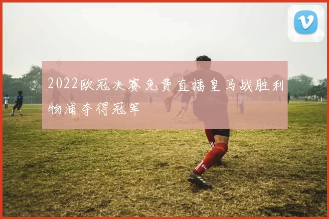 2022欧冠决赛免费直播皇马战胜利物浦夺得冠军