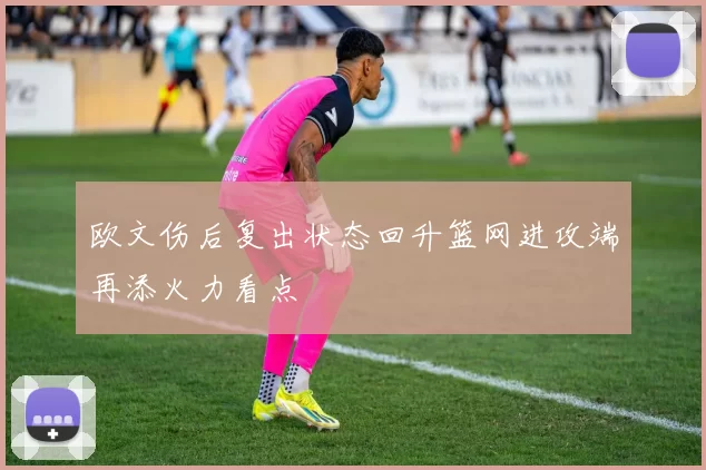 欧文伤后复出状态回升篮网进攻端再添火力看点