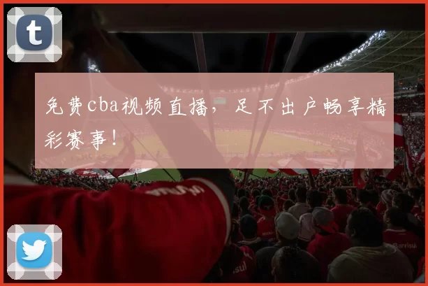 免费cba视频直播，足不出户畅享精彩赛事！