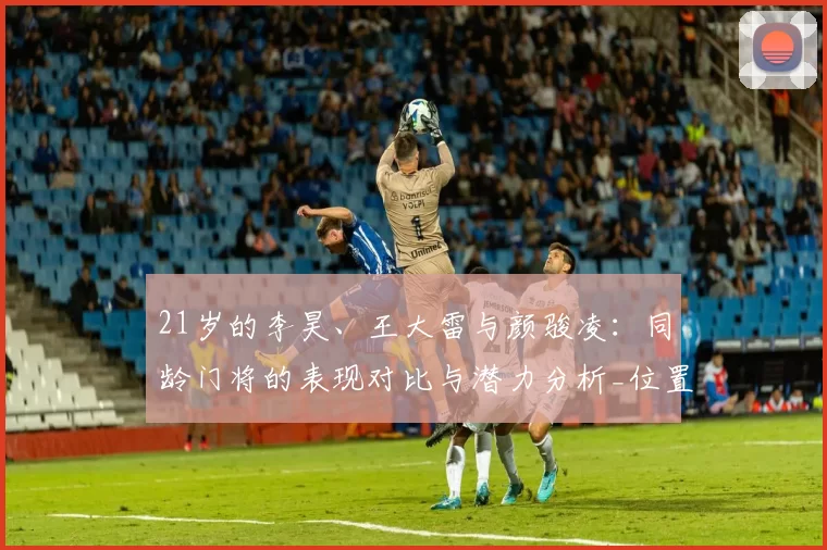 21岁的李昊、王大雷与颜骏凌:同龄门将的表现对比与潜力分析_位置_阶段_中国
