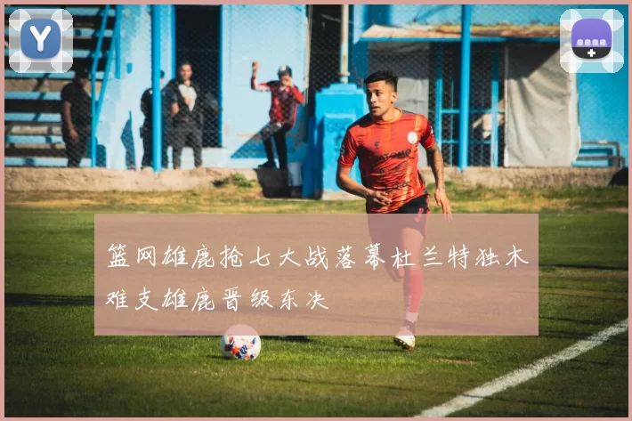 篮网雄鹿抢七大战落幕杜兰特独木难支雄鹿晋级东决