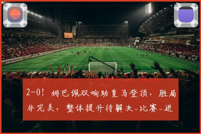 2-0！姆巴佩双响助皇马登顶，胜局非完美，整体提升待解决_比赛_进攻_比利亚雷亚尔
