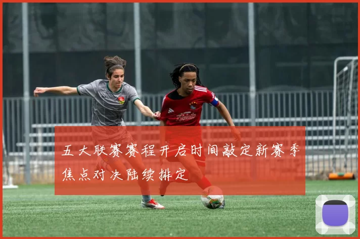 五大联赛赛程开启时间敲定新赛季焦点对决陆续排定