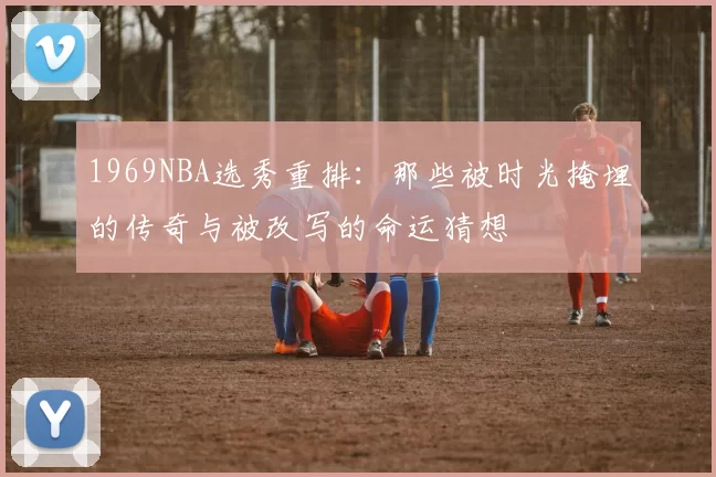 1969NBA选秀重排：那些被时光掩埋的传奇与被改写的命运猜想