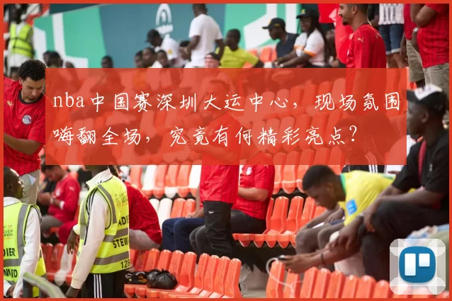 nba中国赛深圳大运中心，现场氛围嗨翻全场，究竟有何精彩亮点？