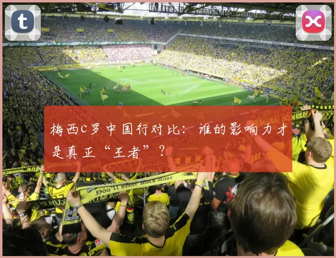 梅西c罗中国行对比：谁的影响力才是真正“王者”？