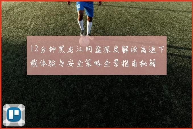 12分钟黑龙江网盘深度解读高速下载体验与安全策略全景指南秘籍