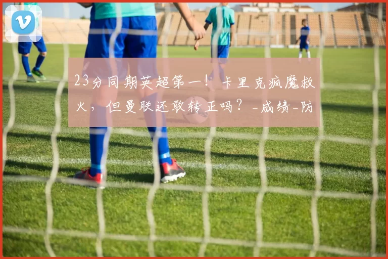 23分同期英超第一！卡里克疯魔救火，但曼联还敢转正吗？_成绩_防守_弗格森