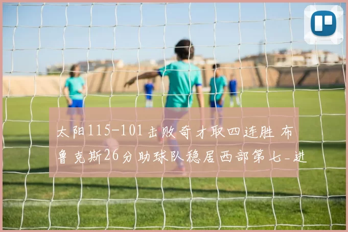 太阳115-101击败奇才取四连胜 布鲁克斯26分助球队稳居西部第七_进攻_防守_NBA