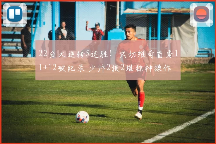 22分大逆转5连胜!武切维奇首秀11+12破纪录 少帅2换2堪称神操作