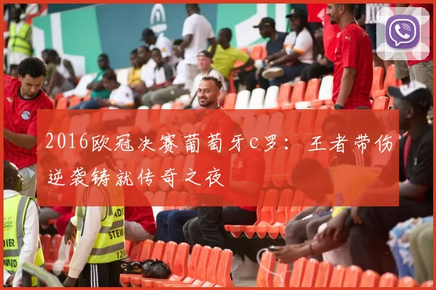 2016欧冠决赛葡萄牙c罗：王者带伤逆袭铸就传奇之夜