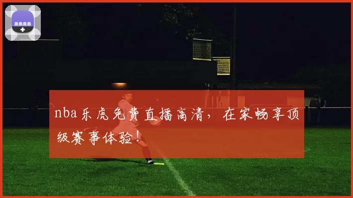 nba乐虎免费直播高清，在家畅享顶级赛事体验！