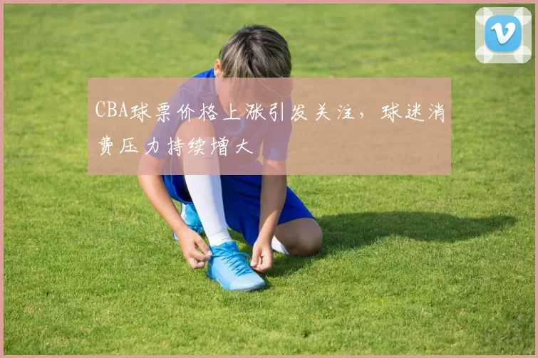 CBA球票价格上涨引发关注，球迷消费压力持续增大