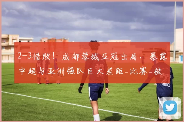 2-3惜败!成都蓉城亚冠出局,暴露中超与亚洲强队巨大差距_比赛_被对手_维亚