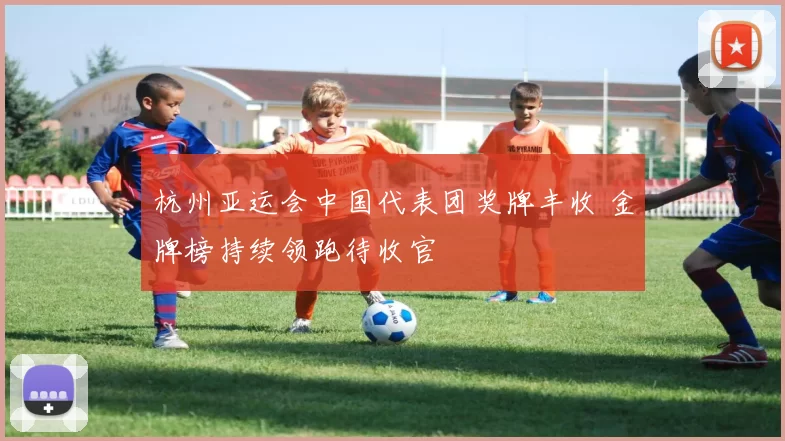 杭州亚运会中国代表团奖牌丰收 金牌榜持续领跑待收官