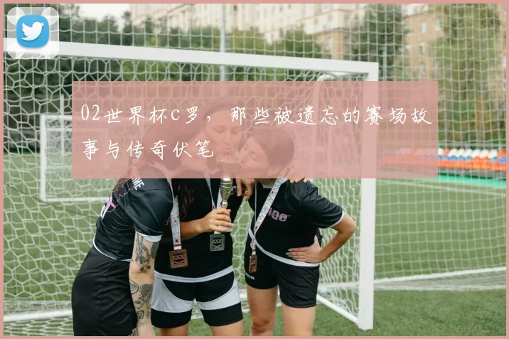 02世界杯c罗，那些被遗忘的赛场故事与传奇伏笔