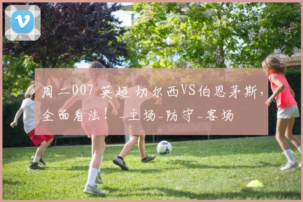 周二007 英超 切尔西VS伯恩茅斯，全面看法！_主场_防守_客场