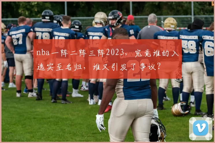 nba一阵二阵三阵2023，究竟谁的入选实至名归，谁又引发了争议？