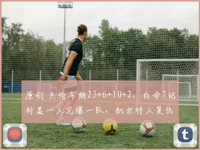 原创 杰伦布朗23+6+10+2，白帝7记封盖一人完爆一队，凯尔特人复仇爵士