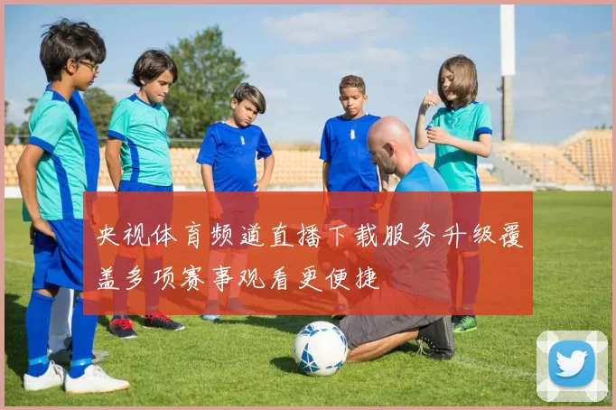 央视体育频道直播下载服务升级覆盖多项赛事观看更便捷