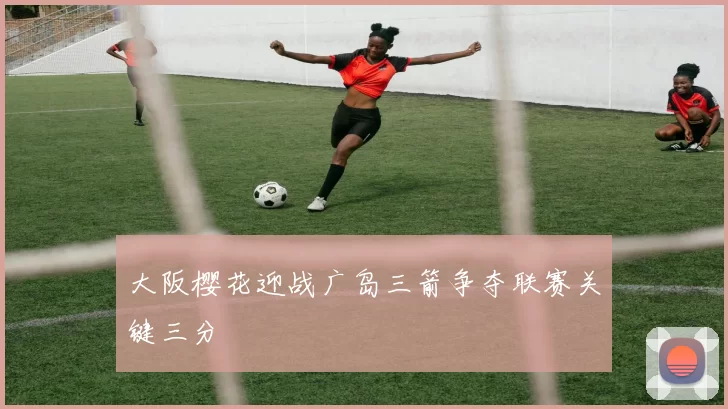 大阪樱花迎战广岛三箭争夺联赛关键三分