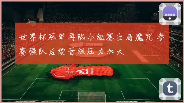 世界杯冠军再陷小组赛出局魔咒 参赛强队后续晋级压力加大