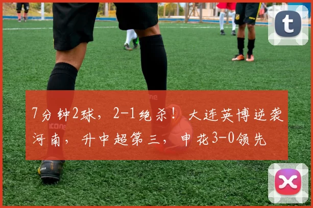7分钟2球，2-1绝杀！大连英博逆袭河南，升中超第三，申花3-0领先