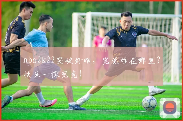 nba2k22突破好难，究竟难在哪里？快来一探究竟！