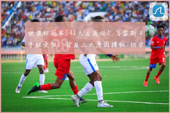 世俱杯冠军141天后离任！马雷斯卡夺权受阻，背后三大原因揭秘_切尔西_球员_欧冠