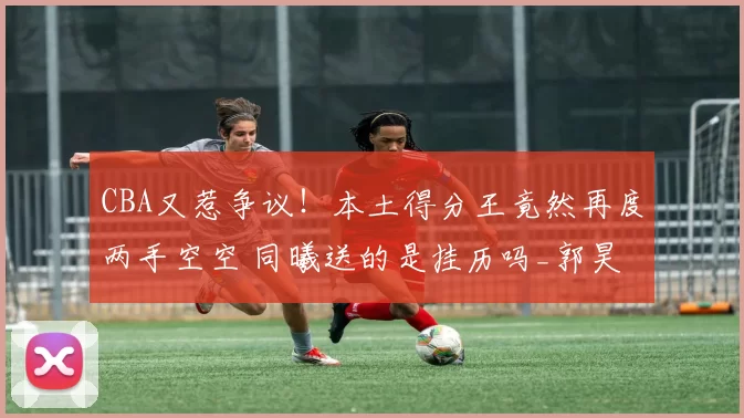 CBA又惹争议！本土得分王竟然再度两手空空 同曦送的是挂历吗_郭昊文_林葳_网友