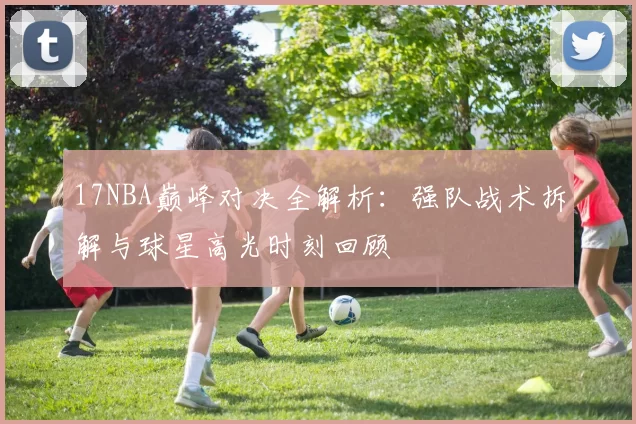 17NBA巅峰对决全解析：强队战术拆解与球星高光时刻回顾