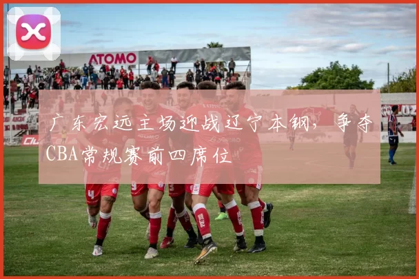 广东宏远主场迎战辽宁本钢,争夺CBA常规赛前四席位