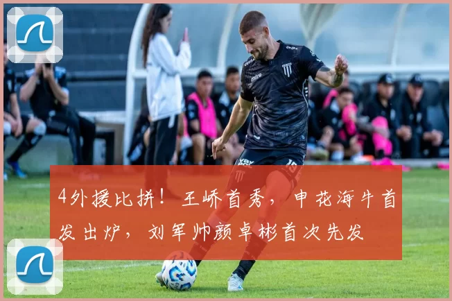 4外援比拼！王峤首秀，申花海牛首发出炉，刘军帅颜卓彬首次先发