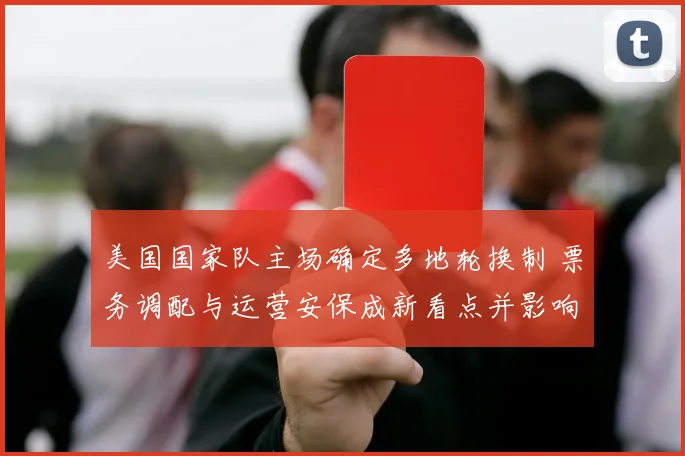 美国国家队主场确定多地轮换制 票务调配与运营安保成新看点并影响商业合作