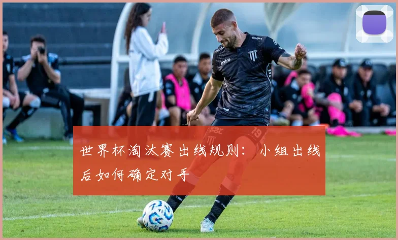 世界杯淘汰赛出线规则:小组出线后如何确定对手