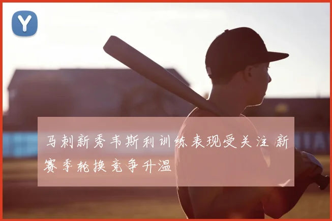 马刺新秀韦斯利训练表现受关注 新赛季轮换竞争升温