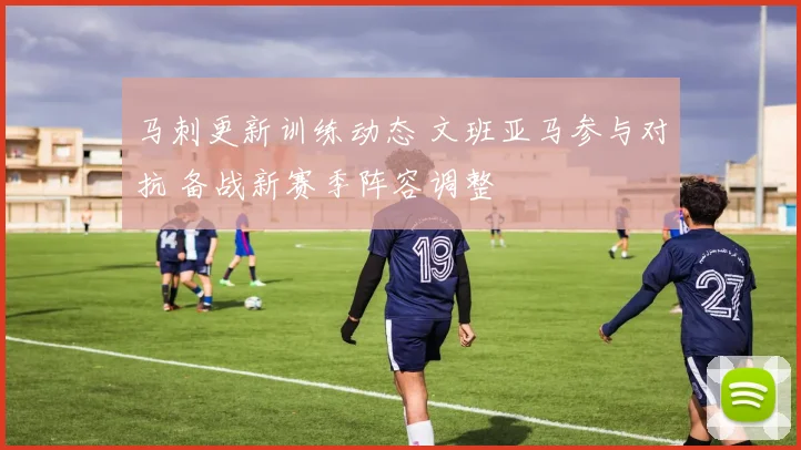 马刺更新训练动态 文班亚马参与对抗 备战新赛季阵容调整